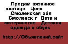 Продам вязанное платице › Цена ­ 1 500 - Смоленская обл., Смоленск г. Дети и материнство » Детская одежда и обувь   